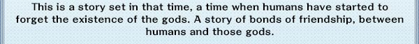 This is a story set in that time, a time when humans have started to forget the existence of the gods. A story of bonds of friendship, between humans and those gods.