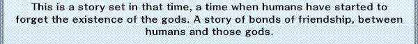 This is a story set in that time, a time when humans have started to forget the existence of the gods. A story of bonds of friendship, between humans and those gods.