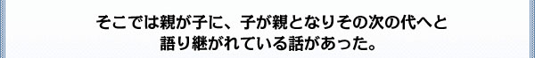 そこでは親が子に、子が親となりその次の代へと
語り継がれている話があった。