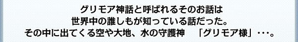 グリモア神話と呼ばれるｿのお話は
世界中の誰しもが知っている話だった。
その中に出てくる空や大地、水の守護神「グリモア様」･･･。