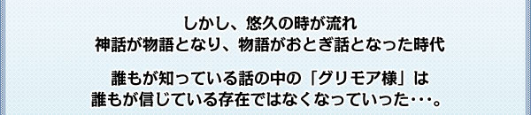 しかし、悠久の時が流れ
神話が物語となり、物語がおとぎ話となった時代

誰もが知っている話の中の「グリモア様」は
誰もが信じている存在ではなくなっていった･･･。