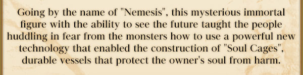 Going by the name of "Nemesis", this mysterious immortal figure with the ability to see the future taught the people huddling in fear from the monsters how to use a powerful new technology that enabled the construction of "Soul Cages", durable vessels that protect the owner's soul from harm.