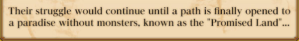 Their struggle would continue until a path is finally opened to a paradise without monsters, known as the "Promised Land"...