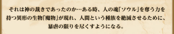 それは神の裁きであったのか…ある時、人の魂｢ソウル｣を奪う力を
持つ異形の生物｢魔物｣が現れ、人間という種族を絶滅させるために、
暴虐の限りを尽くすようになる。