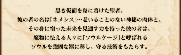 黒き仮面を身に着けた聖者。
彼の者の名は｢ネメシス｣…老いることのない神秘の肉体と、
その身に宿った未来を見通す力を持った彼の者は、魔物に怯える人々に
｢ソウルケージ｣と呼ばれるソウルを強固な器に移し、守る技術をもたらす。