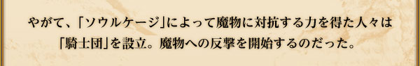 やがて、｢ソウルケージ｣によって魔物に対抗する力を得た人々は
｢騎士団｣を設立。魔物への反撃を開始するのだった。