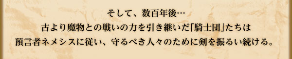 そして、数百年後…古より魔物との戦いの力を引き継いだ｢騎士団｣たちは
預言者ネメシスに従い、守るべき人々のために剣を振るい続ける。