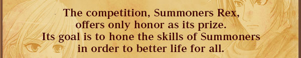 The competition, Summoners Rex,
offers only honor as its prize.
Its goal is to hone the skills of Summoners
in order to better life for all.