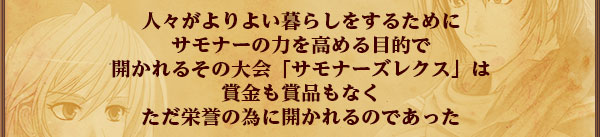 人々がよりよい暮らしをするために
サモナーの力を高める目的で
開かれるその大会「サモナーズレクス」は賞金も賞品もなく
ただ栄誉の為に開かれるのであった