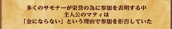 多くのサモナーが栄誉の為に参加を表明する中
主人公のマティは
「金にならない」という理由で参加を拒否していた