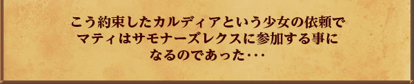 こう約束したカルディアという少女の依頼で
マティはサモナーズレクスに参加する事に
なるのであった･･･