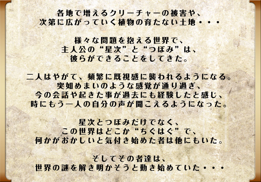 各地で増えるクリーチャーの被害や、次第に広がっていく植物の育たない土地・・・
様々な問題を抱える世界で、主人公の“星次”と“つぼみ”は、彼らができることをしてきた。

二人はやがて、頻繁に既視感に襲われるようになる。
突如めまいのような感覚が通り過ぎ、今の会話や起きた事が過去にも経験したと感じ、
時にもう一人の自分の声が聞こえるようになった。

星次とつぼみだけでなく、この世界はどこか“ちぐはぐ”で、何かがおかしいと気付き始めた者は他にもいた。そしてその者達は、世界の謎を解き明かそうと動き始めていた・・・
