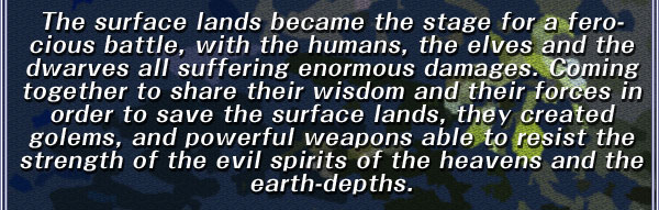 The surface lands became the stage for a ferocious battle, with the humans, the elves and the dwarves all suffering enormous damages. Coming together to share their wisdom and their forces in order to save the surface lands, they created golems, and powerful weapons able to resist the strength of the evil spirits of the heavens and the earth-depths.