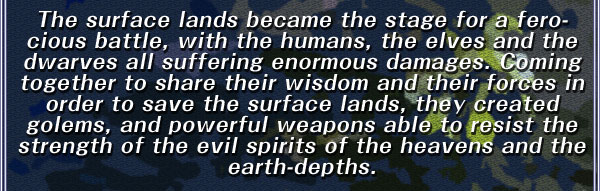 The surface lands became the stage for a ferocious battle, with the humans, the elves and the dwarves all suffering enormous damages. Coming together to share their wisdom and their forces in order to save the surface lands, they created golems, and powerful weapons able to resist the strength of the evil spirits of the heavens and the earth-depths.