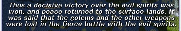 Thus a decisive victory over the evil spirits was won, and peace returned to the surface lands. It was said that the golems and the other weapons were lost in the fierce battle with the evil spirits.