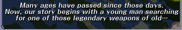 Many ages have passed since those days.
Now, our story begins with a young man searching for one of those legendary weapons of old…