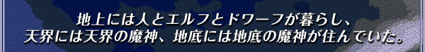 地上には人とエルフとドワーフが暮らし、
天界には天界の魔神、地底には地底の魔神が住んでいた。