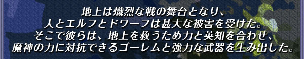 地上は熾烈な戦の舞台となり、
人とエルフとドワーフは甚大な被害を受けた。
そこで彼らは、地上を救うため力と英知を合わせ、
魔神の力に対抗できるゴーレムと強力な武器を生み出した。