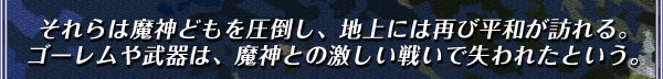 それらは魔神どもを圧倒し、地上には再び平和が訪れる。
ゴーレムや武器は、魔神との激しい戦いで失われたという。