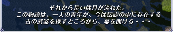 それから長い歳月が流れた。
この物語は、一人の青年が、今は伝説の中に存在する
古の武器を探すところから、幕を開ける・・・