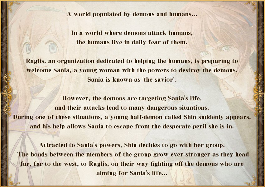 A world populated by demons and humans...

In a world where demons attack humans, the humans live in daily fear of those demons.

Raglis, an organization dedicated to helping those humans, is preparing to welcome Sania, a young woman with the powers to destroy the demons. Sania is known as 'the savior'.

However, the demons are targeting Sania's life, and their attacks lead to many dangerous situations.
During one of these situations, a young half-demon called Shin suddenly appears, and his help allows Sania to escape from the desperate peril she is in.

Attracted to Sania's powers, Shin decides to go with her group. The bonds between the members of the group grow ever stronger as they head far, far to the west, to Raglis, on their way fighting off the demons who are aiming for Sania's life...


