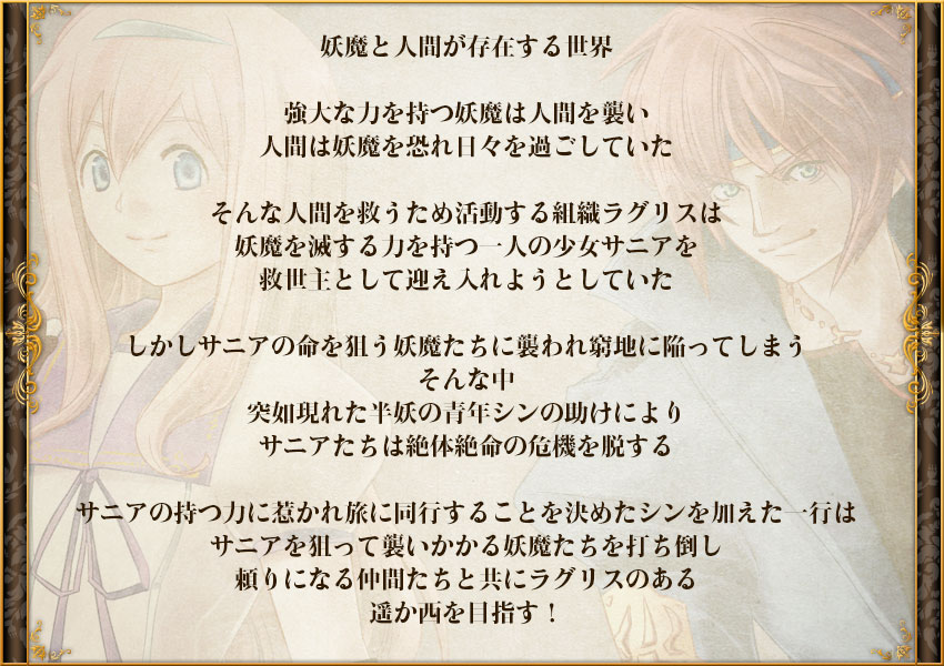 妖魔と人間が存在する世界

強大な力を持つ妖魔は人間を襲い
人間は妖魔を恐れ日々を過ごしていた

そんな人間を救うため活動する組織ラグリスは
妖魔を滅する力を持つ一人の少女サニアを
救世主として迎え入れようとしていた

しかしサニアの命を狙う妖魔たちに
襲われ窮地に陥ってしまう
そんな中　突如現れた半妖の青年シンの助けにより
サニアたちは絶体絶命の危機を脱する

サニアの持つ力に惹かれ
旅に同行することを決めたシンを加えた一行は
サニアを狙って襲いかかる妖魔たちを打ち倒し
頼りになる仲間たちと共にラグリスのある
遥か西を目指す！
