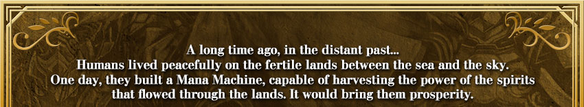 A long time ago, in the distant past...Humans lived peacefully on the fertile lands between the sea and the sky.One day, they built a Mana Machine, capable of harvesting the power of the spiritsthat flowed through the lands. It would bring them prosperity.