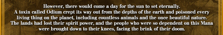 However, there would come a day for the sun to set eternally.
A toxin called Odium crept its way out from the depths of the earth and poisoned every
living thing on the planet, including countless animals and the once beautiful nature.
The lands had lost its spirit power, and the people who were so dependent on this Mana
were brought down to their knees, facing the brink of their doom.