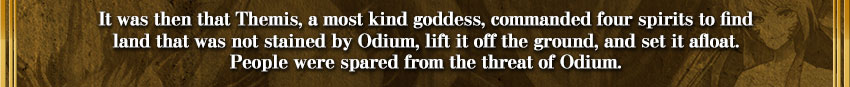 It was then that Themis, a most kind goddess, commanded four spirits to find
land that was not stained by Odium, lift it off the ground, and set it afloat.
People were spared from the threat of Odium.