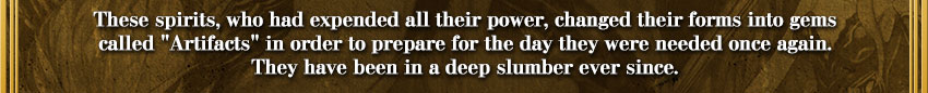 These spirits, who had expended all their power, changed their forms into gems
called 'Artifacts' in order to prepare for the day they were needed once again.
They have been in a deep slumber ever since.