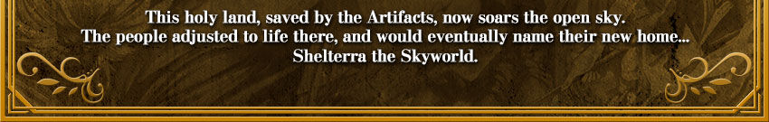 This holy land, saved by the Artifacts, now soars the open sky.
The people adjusted to life there, and would eventually name their new home...
Skyworld Shelterra.