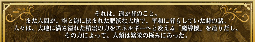それは、遥か昔のこと。
まだ人間が、空と海に挟まれた肥沃な大地で、平和に暮らしていた時の話。
人々は、大地に満ち溢れた精霊の力をエネルギーへと変える「魔導機」を造りだし、
その力によって、人類は繁栄の極みにあった。