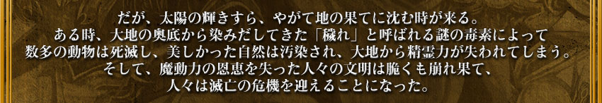だが、太陽の輝きすら、やがて地の果てに沈む時が来る。
ある時、大地の奥底から染みだしてきた「穢れ」と呼ばれる謎の毒素によって
数多の動物は死滅し、美しかった自然は汚染され、大地から精霊力が失われてしまう。
そして、魔動力の恩恵を失った人々の文明は脆くも崩れ果て、
人々は滅亡の危機を迎えることになった。