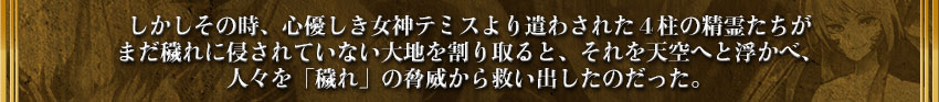 しかしその時、心優しき女神テミスより遣わされた４柱の精霊たちが
まだ穢れに侵されていない大地を割り取ると、それを天空へと浮かべ、
人々を「穢れ」の脅威から救い出したのだった。