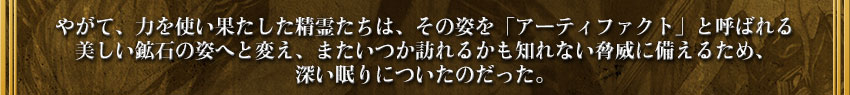 やがて、力を使い果たした精霊たちは、その姿を「アーティファクト」と呼ばれる
美しい鉱石の姿へと変え、またいつか訪れるかも知れない脅威に備えるため、
深い眠りについたのだった。