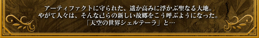 アーティファクトに守られた、遥か高みに浮かぶ聖なる大地。
やがて人々は、そんな己らの新しい故郷をこう呼ぶようになった。
「天空の世界シェルテーラ」と…