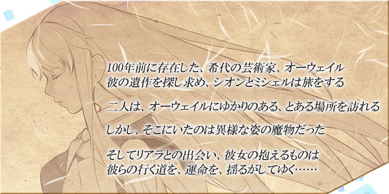 100年前に存在した、希代の芸術家、オーウェイル
彼の遺作を探し求め、シオンとミシェルは旅をする

二人は、オーウェイルにゆかりのある、とある場所を訪れる

しかし、そこにいたのは異様な姿の魔物だった

そしてリアラとの出会い、彼女の抱えるものは
彼らの行く道を、運命を、揺るがしてゆく……