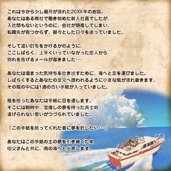 これは今から少し歳月が流れた20XX年のお話。
あなたはある商社で働き始めた新入社員でしたが、
入社間もないというのに、会社が倒産してしまい、
転職先が見つからず、鬱々とした日々を送っていました｡

そして追い討ちをかけるかのように、
ここしばらく、上手くいっていなかった恋人から
別れを告げるメールが届きました･･･

あなたは溜まった気持ちを吐き出すために、
海へと足を運びました。
しばらくするとあなたの足元へ誘われるように
小さな瓶が流れ着きます。
その瓶の中には1通の古い手紙が入っていました。

瓶を拾ったあなたは手紙に目を通します。
そこには戦時中、宝捜しの夢を持った兵士の
遂げられない思いがつづられていました。

「この手紙を拾ってくれた者に夢を託したい･･･」

あなたはこの手紙の主の夢を引き継ぐため
伯父さんと共に、南の海へと出発します。