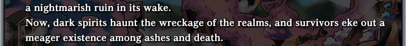 a nightmarish ruin in its wake. Now, dark spirits
haunt the wreckage of the realms, and survivors eke out a meager existence among ashes and death.