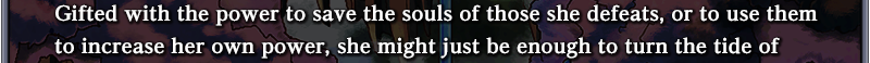 Gifted with the power to save the souls of those she defeats, or to use them to increase her own power,
she might just be enough to turn the tide of