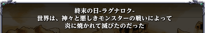 終末の日-ラグナロク-
世界は、神々と悪しきモンスターの戦いによって
炎に焼かれて滅びたのだった
