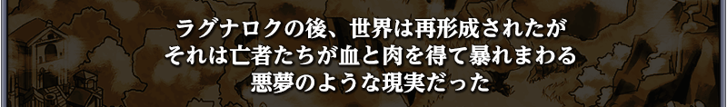 ラグナロクの後、世界は再形成されたが
それは亡者たちが血と肉を得て暴れまわる
悪夢のような現実だった
