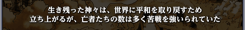 「生き残った神々は、世界に平和を取り戻すため
立ち上がるが、亡者たちの数は多く苦戦を強いられていた
