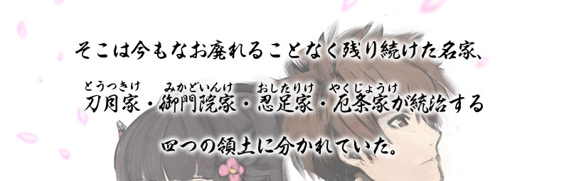 そこは今もなお廃れることなく残り続けた名家、
刀月家（とうつきけ）・御門院家（みかどいんけ）・忍足家（おしたりけ）・厄条家（やくじょうけ）が統治する四つの領土に分かれていた。