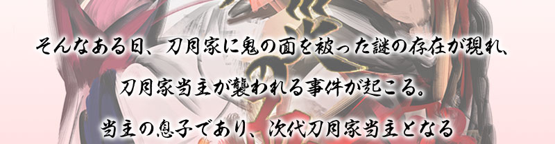 そんなある日、刀月家に鬼の面を被った謎の存在が現れ、刀月家当主が襲われる事件が起こる。
当主の息子であり、次代刀月家当主となる