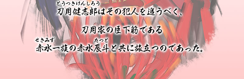 次代刀月家当主となる刀月健志郎（とうつきけんしろう）はその犯人を追うべく、
刀月家の臣下筋である赤水（せきみず）一族の赤水辰斗（たつと）と共に旅立つのであっ