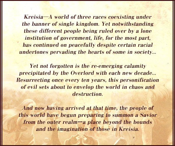 Kreisia―A world of three races coexisting under
the banner of single kingdom. Yet notwithstanding
these different people being ruled over by a lone
institution of government, life, for the most part,
has continued on peacefully despite certain racial
undertones pervading the hearts of some in society...

Yet not forgotten is the re-emerging calamity
precipitated by the Overlord with each new decade...
Resurrecting once every ten years, this personification
of evil sets about to envelop the world in chaos and
destruction.

And now having arrived at that time, the people of
this world have begun preparing to summon a Savior
from the outer realmーa place beyond the bounds
and the imagination of those in Kreisia.
